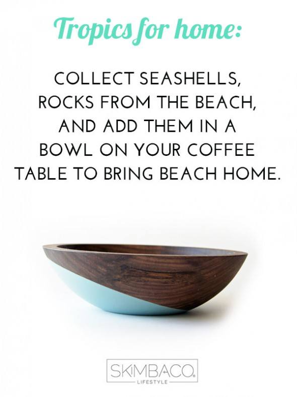 Add tropical touch to your coffee table: add rocks, seashells etc in a wooden bowl to get the beach look. Shop at SkimbacoShop.com
